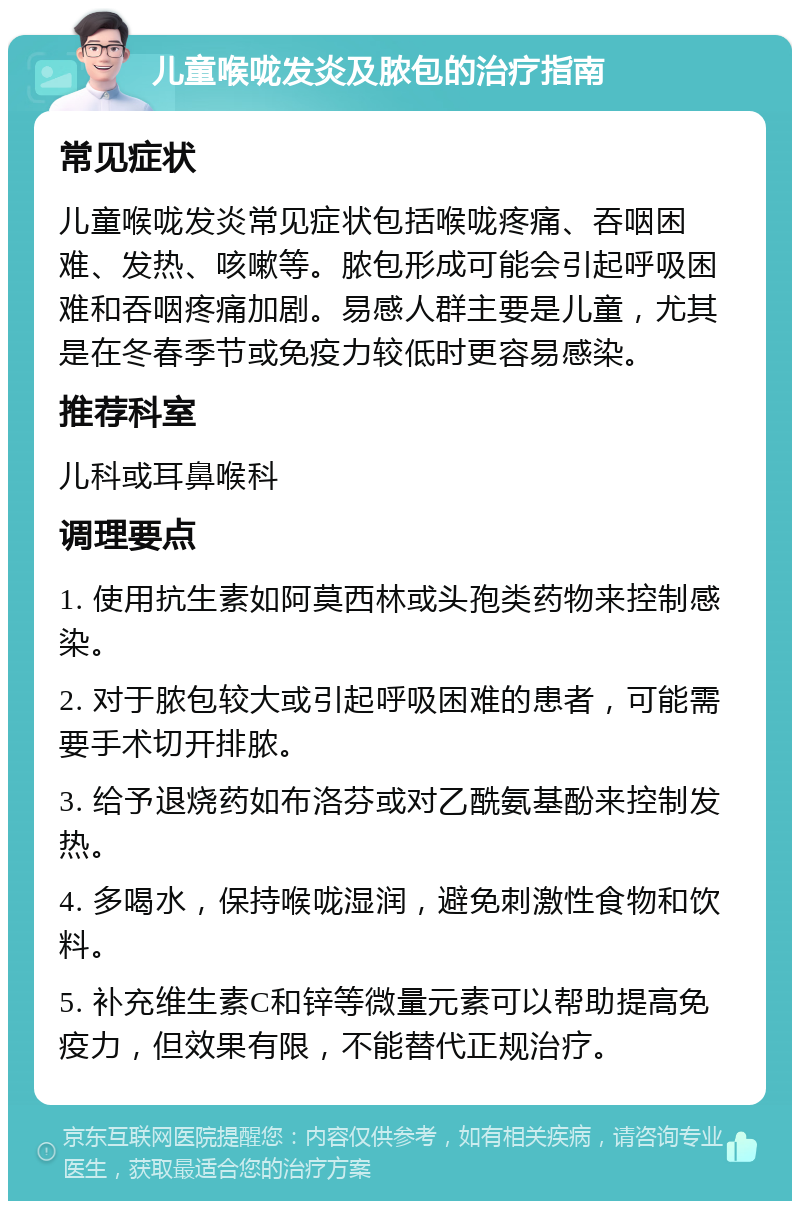 儿童喉咙发炎及脓包的治疗指南 常见症状 儿童喉咙发炎常见症状包括喉咙疼痛、吞咽困难、发热、咳嗽等。脓包形成可能会引起呼吸困难和吞咽疼痛加剧。易感人群主要是儿童，尤其是在冬春季节或免疫力较低时更容易感染。 推荐科室 儿科或耳鼻喉科 调理要点 1. 使用抗生素如阿莫西林或头孢类药物来控制感染。 2. 对于脓包较大或引起呼吸困难的患者，可能需要手术切开排脓。 3. 给予退烧药如布洛芬或对乙酰氨基酚来控制发热。 4. 多喝水，保持喉咙湿润，避免刺激性食物和饮料。 5. 补充维生素C和锌等微量元素可以帮助提高免疫力，但效果有限，不能替代正规治疗。