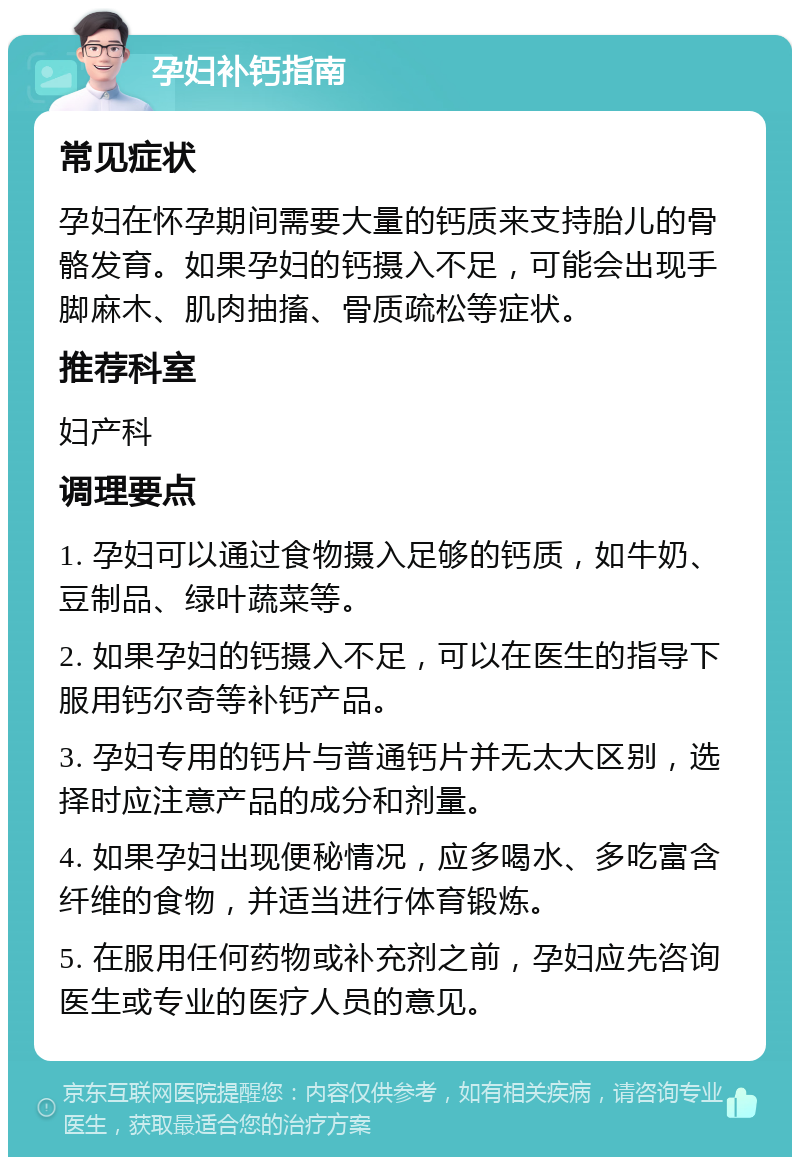 孕妇补钙指南 常见症状 孕妇在怀孕期间需要大量的钙质来支持胎儿的骨骼发育。如果孕妇的钙摄入不足，可能会出现手脚麻木、肌肉抽搐、骨质疏松等症状。 推荐科室 妇产科 调理要点 1. 孕妇可以通过食物摄入足够的钙质，如牛奶、豆制品、绿叶蔬菜等。 2. 如果孕妇的钙摄入不足，可以在医生的指导下服用钙尔奇等补钙产品。 3. 孕妇专用的钙片与普通钙片并无太大区别，选择时应注意产品的成分和剂量。 4. 如果孕妇出现便秘情况，应多喝水、多吃富含纤维的食物，并适当进行体育锻炼。 5. 在服用任何药物或补充剂之前，孕妇应先咨询医生或专业的医疗人员的意见。