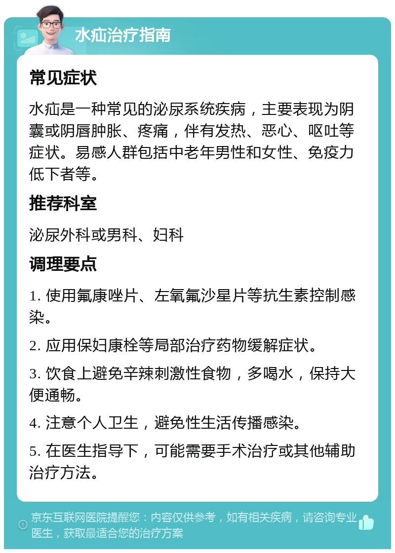 水疝治疗指南 常见症状 水疝是一种常见的泌尿系统疾病，主要表现为阴囊或阴唇肿胀、疼痛，伴有发热、恶心、呕吐等症状。易感人群包括中老年男性和女性、免疫力低下者等。 推荐科室 泌尿外科或男科、妇科 调理要点 1. 使用氟康唑片、左氧氟沙星片等抗生素控制感染。 2. 应用保妇康栓等局部治疗药物缓解症状。 3. 饮食上避免辛辣刺激性食物，多喝水，保持大便通畅。 4. 注意个人卫生，避免性生活传播感染。 5. 在医生指导下，可能需要手术治疗或其他辅助治疗方法。