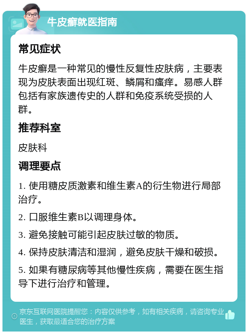 牛皮癣就医指南 常见症状 牛皮癣是一种常见的慢性反复性皮肤病，主要表现为皮肤表面出现红斑、鳞屑和瘙痒。易感人群包括有家族遗传史的人群和免疫系统受损的人群。 推荐科室 皮肤科 调理要点 1. 使用糖皮质激素和维生素A的衍生物进行局部治疗。 2. 口服维生素B以调理身体。 3. 避免接触可能引起皮肤过敏的物质。 4. 保持皮肤清洁和湿润，避免皮肤干燥和破损。 5. 如果有糖尿病等其他慢性疾病，需要在医生指导下进行治疗和管理。