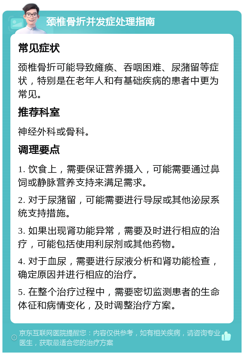 颈椎骨折并发症处理指南 常见症状 颈椎骨折可能导致瘫痪、吞咽困难、尿潴留等症状，特别是在老年人和有基础疾病的患者中更为常见。 推荐科室 神经外科或骨科。 调理要点 1. 饮食上，需要保证营养摄入，可能需要通过鼻饲或静脉营养支持来满足需求。 2. 对于尿潴留，可能需要进行导尿或其他泌尿系统支持措施。 3. 如果出现肾功能异常，需要及时进行相应的治疗，可能包括使用利尿剂或其他药物。 4. 对于血尿，需要进行尿液分析和肾功能检查，确定原因并进行相应的治疗。 5. 在整个治疗过程中，需要密切监测患者的生命体征和病情变化，及时调整治疗方案。