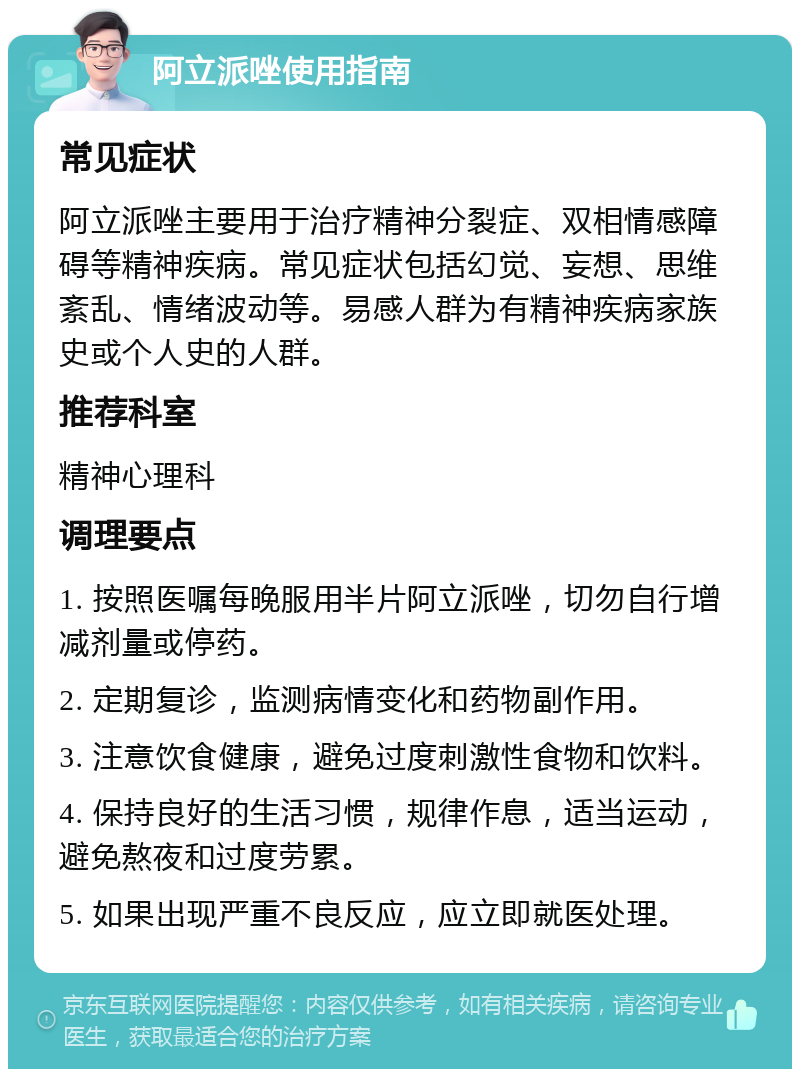 阿立派唑使用指南 常见症状 阿立派唑主要用于治疗精神分裂症、双相情感障碍等精神疾病。常见症状包括幻觉、妄想、思维紊乱、情绪波动等。易感人群为有精神疾病家族史或个人史的人群。 推荐科室 精神心理科 调理要点 1. 按照医嘱每晚服用半片阿立派唑，切勿自行增减剂量或停药。 2. 定期复诊，监测病情变化和药物副作用。 3. 注意饮食健康，避免过度刺激性食物和饮料。 4. 保持良好的生活习惯，规律作息，适当运动，避免熬夜和过度劳累。 5. 如果出现严重不良反应，应立即就医处理。