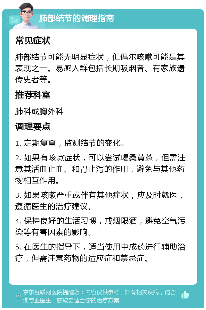 肺部结节的调理指南 常见症状 肺部结节可能无明显症状，但偶尔咳嗽可能是其表现之一。易感人群包括长期吸烟者、有家族遗传史者等。 推荐科室 肺科或胸外科 调理要点 1. 定期复查，监测结节的变化。 2. 如果有咳嗽症状，可以尝试喝桑黄茶，但需注意其活血止血、和胃止泻的作用，避免与其他药物相互作用。 3. 如果咳嗽严重或伴有其他症状，应及时就医，遵循医生的治疗建议。 4. 保持良好的生活习惯，戒烟限酒，避免空气污染等有害因素的影响。 5. 在医生的指导下，适当使用中成药进行辅助治疗，但需注意药物的适应症和禁忌症。