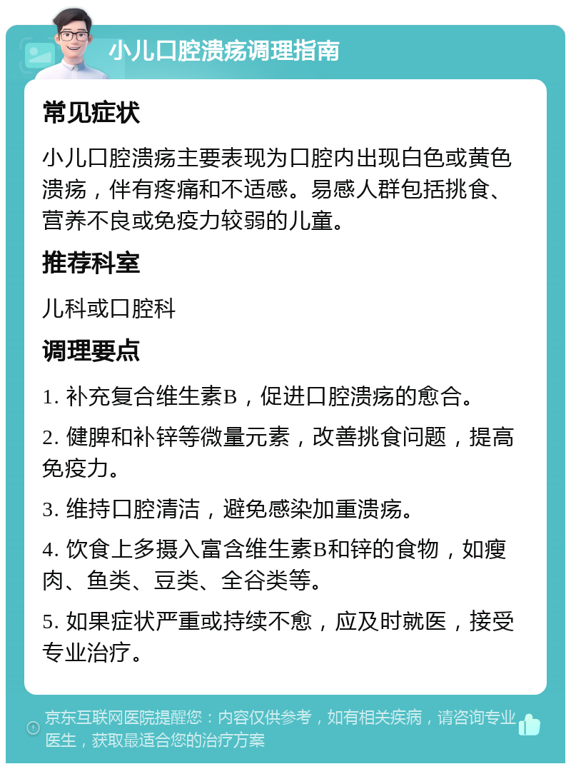 小儿口腔溃疡调理指南 常见症状 小儿口腔溃疡主要表现为口腔内出现白色或黄色溃疡，伴有疼痛和不适感。易感人群包括挑食、营养不良或免疫力较弱的儿童。 推荐科室 儿科或口腔科 调理要点 1. 补充复合维生素B，促进口腔溃疡的愈合。 2. 健脾和补锌等微量元素，改善挑食问题，提高免疫力。 3. 维持口腔清洁，避免感染加重溃疡。 4. 饮食上多摄入富含维生素B和锌的食物，如瘦肉、鱼类、豆类、全谷类等。 5. 如果症状严重或持续不愈，应及时就医，接受专业治疗。