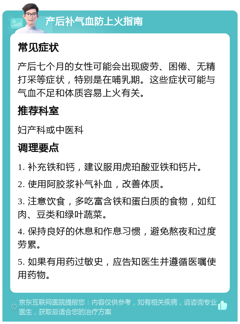 产后补气血防上火指南 常见症状 产后七个月的女性可能会出现疲劳、困倦、无精打采等症状，特别是在哺乳期。这些症状可能与气血不足和体质容易上火有关。 推荐科室 妇产科或中医科 调理要点 1. 补充铁和钙，建议服用虎珀酸亚铁和钙片。 2. 使用阿胶浆补气补血，改善体质。 3. 注意饮食，多吃富含铁和蛋白质的食物，如红肉、豆类和绿叶蔬菜。 4. 保持良好的休息和作息习惯，避免熬夜和过度劳累。 5. 如果有用药过敏史，应告知医生并遵循医嘱使用药物。