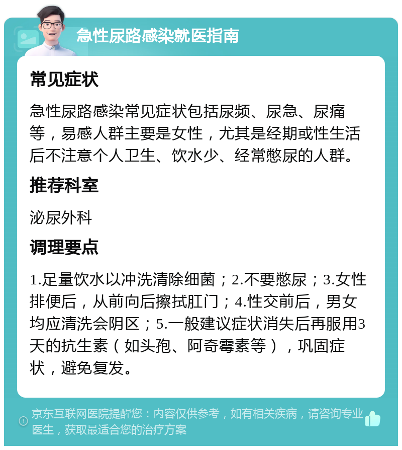 急性尿路感染就医指南 常见症状 急性尿路感染常见症状包括尿频、尿急、尿痛等，易感人群主要是女性，尤其是经期或性生活后不注意个人卫生、饮水少、经常憋尿的人群。 推荐科室 泌尿外科 调理要点 1.足量饮水以冲洗清除细菌；2.不要憋尿；3.女性排便后，从前向后擦拭肛门；4.性交前后，男女均应清洗会阴区；5.一般建议症状消失后再服用3天的抗生素（如头孢、阿奇霉素等），巩固症状，避免复发。