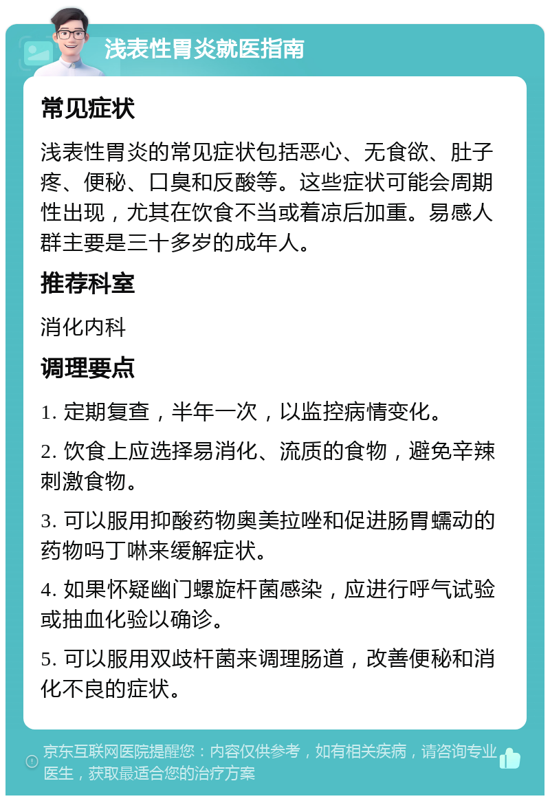 浅表性胃炎就医指南 常见症状 浅表性胃炎的常见症状包括恶心、无食欲、肚子疼、便秘、口臭和反酸等。这些症状可能会周期性出现，尤其在饮食不当或着凉后加重。易感人群主要是三十多岁的成年人。 推荐科室 消化内科 调理要点 1. 定期复查，半年一次，以监控病情变化。 2. 饮食上应选择易消化、流质的食物，避免辛辣刺激食物。 3. 可以服用抑酸药物奥美拉唑和促进肠胃蠕动的药物吗丁啉来缓解症状。 4. 如果怀疑幽门螺旋杆菌感染，应进行呼气试验或抽血化验以确诊。 5. 可以服用双歧杆菌来调理肠道，改善便秘和消化不良的症状。