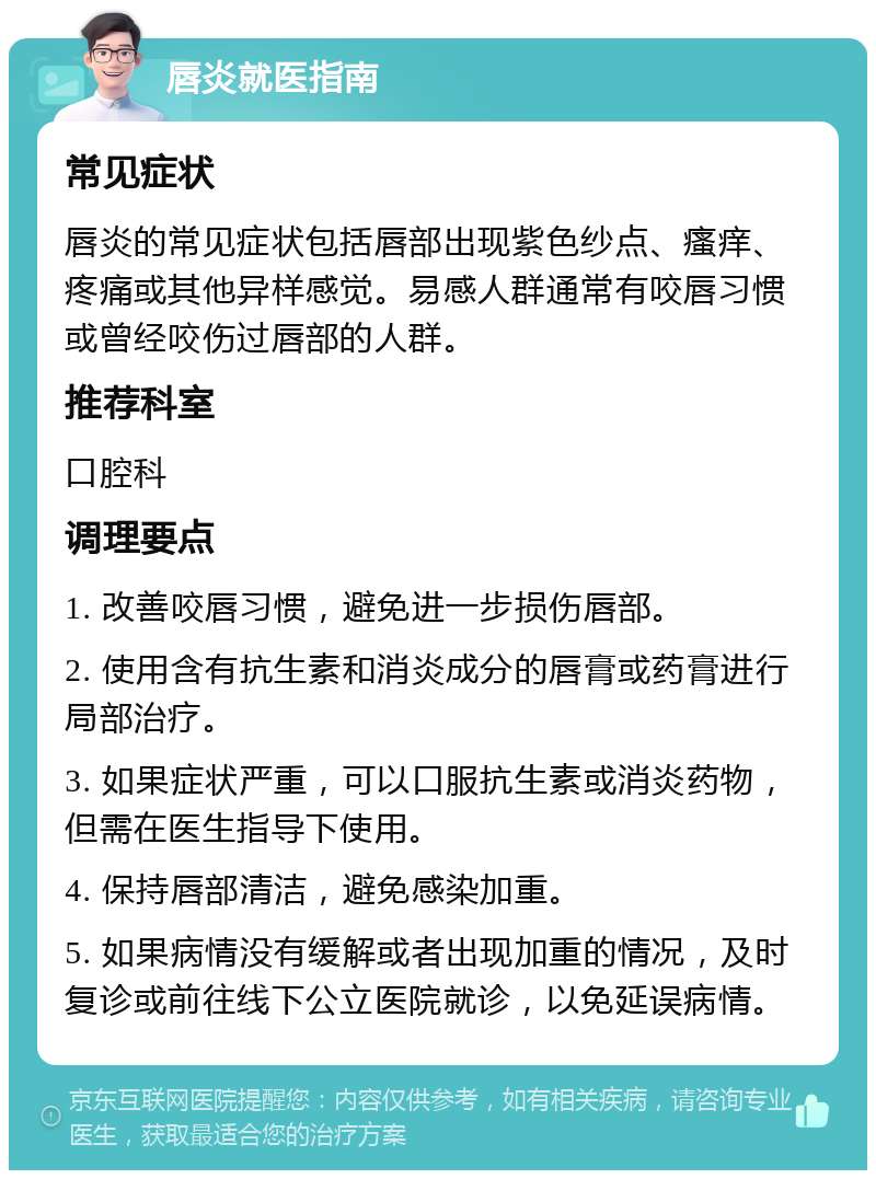 唇炎就医指南 常见症状 唇炎的常见症状包括唇部出现紫色纱点、瘙痒、疼痛或其他异样感觉。易感人群通常有咬唇习惯或曾经咬伤过唇部的人群。 推荐科室 口腔科 调理要点 1. 改善咬唇习惯，避免进一步损伤唇部。 2. 使用含有抗生素和消炎成分的唇膏或药膏进行局部治疗。 3. 如果症状严重，可以口服抗生素或消炎药物，但需在医生指导下使用。 4. 保持唇部清洁，避免感染加重。 5. 如果病情没有缓解或者出现加重的情况，及时复诊或前往线下公立医院就诊，以免延误病情。