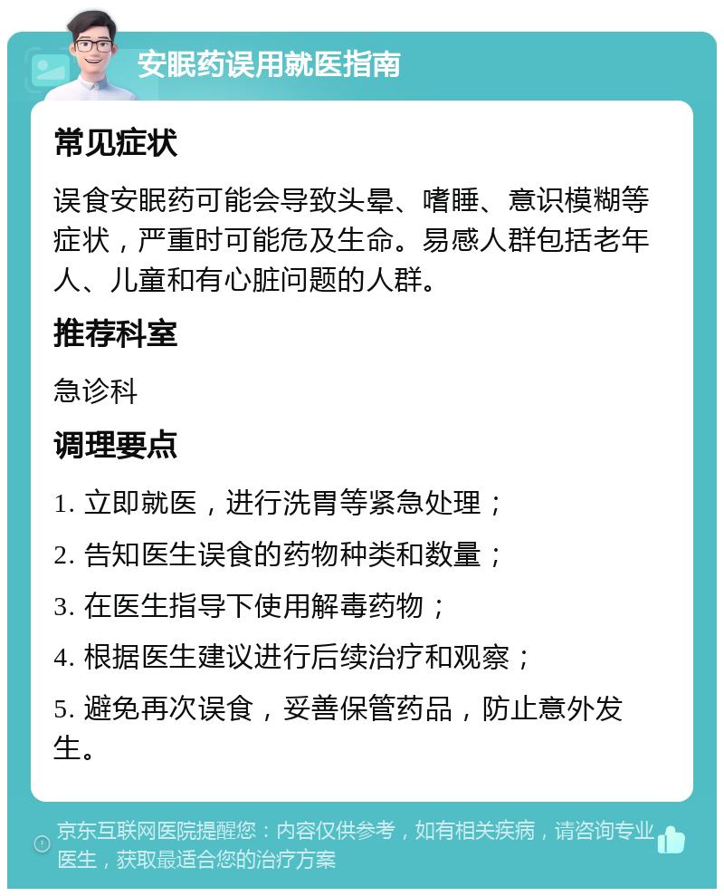 安眠药误用就医指南 常见症状 误食安眠药可能会导致头晕、嗜睡、意识模糊等症状，严重时可能危及生命。易感人群包括老年人、儿童和有心脏问题的人群。 推荐科室 急诊科 调理要点 1. 立即就医，进行洗胃等紧急处理； 2. 告知医生误食的药物种类和数量； 3. 在医生指导下使用解毒药物； 4. 根据医生建议进行后续治疗和观察； 5. 避免再次误食，妥善保管药品，防止意外发生。