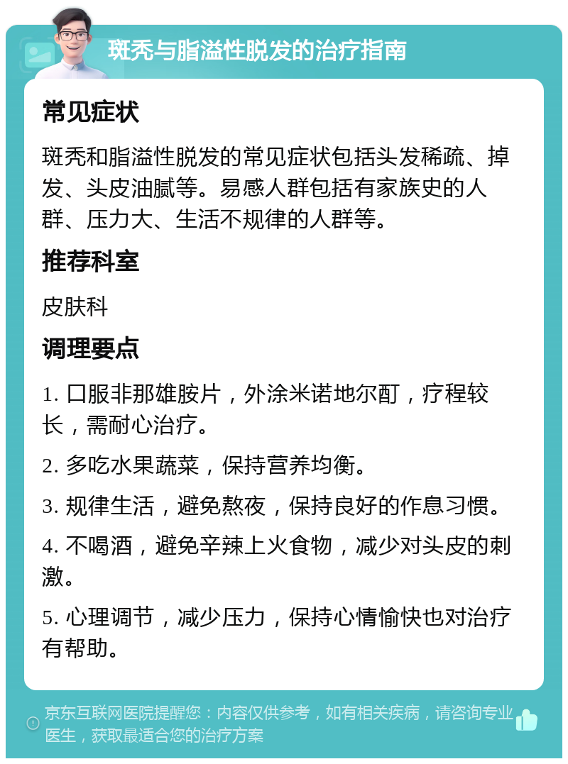 斑秃与脂溢性脱发的治疗指南 常见症状 斑秃和脂溢性脱发的常见症状包括头发稀疏、掉发、头皮油腻等。易感人群包括有家族史的人群、压力大、生活不规律的人群等。 推荐科室 皮肤科 调理要点 1. 口服非那雄胺片，外涂米诺地尔酊，疗程较长，需耐心治疗。 2. 多吃水果蔬菜，保持营养均衡。 3. 规律生活，避免熬夜，保持良好的作息习惯。 4. 不喝酒，避免辛辣上火食物，减少对头皮的刺激。 5. 心理调节，减少压力，保持心情愉快也对治疗有帮助。