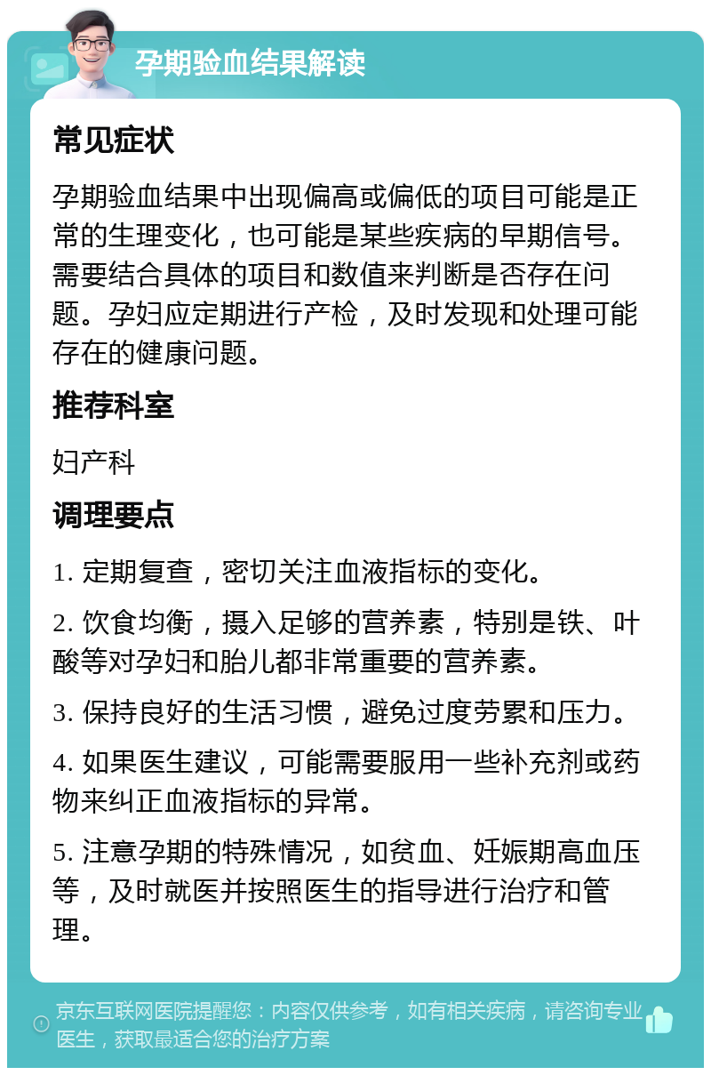 孕期验血结果解读 常见症状 孕期验血结果中出现偏高或偏低的项目可能是正常的生理变化，也可能是某些疾病的早期信号。需要结合具体的项目和数值来判断是否存在问题。孕妇应定期进行产检，及时发现和处理可能存在的健康问题。 推荐科室 妇产科 调理要点 1. 定期复查，密切关注血液指标的变化。 2. 饮食均衡，摄入足够的营养素，特别是铁、叶酸等对孕妇和胎儿都非常重要的营养素。 3. 保持良好的生活习惯，避免过度劳累和压力。 4. 如果医生建议，可能需要服用一些补充剂或药物来纠正血液指标的异常。 5. 注意孕期的特殊情况，如贫血、妊娠期高血压等，及时就医并按照医生的指导进行治疗和管理。