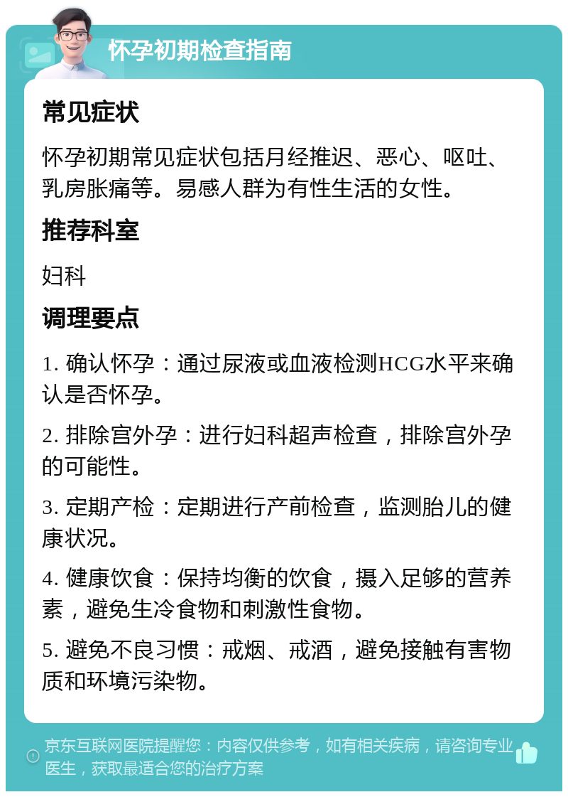 怀孕初期检查指南 常见症状 怀孕初期常见症状包括月经推迟、恶心、呕吐、乳房胀痛等。易感人群为有性生活的女性。 推荐科室 妇科 调理要点 1. 确认怀孕：通过尿液或血液检测HCG水平来确认是否怀孕。 2. 排除宫外孕：进行妇科超声检查，排除宫外孕的可能性。 3. 定期产检：定期进行产前检查，监测胎儿的健康状况。 4. 健康饮食：保持均衡的饮食，摄入足够的营养素，避免生冷食物和刺激性食物。 5. 避免不良习惯：戒烟、戒酒，避免接触有害物质和环境污染物。