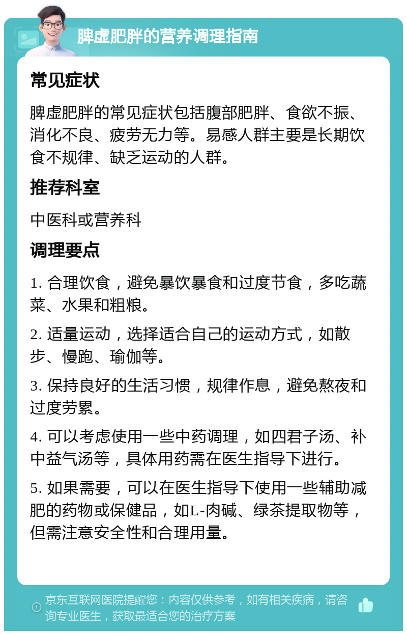 脾虚肥胖的营养调理指南 常见症状 脾虚肥胖的常见症状包括腹部肥胖、食欲不振、消化不良、疲劳无力等。易感人群主要是长期饮食不规律、缺乏运动的人群。 推荐科室 中医科或营养科 调理要点 1. 合理饮食，避免暴饮暴食和过度节食，多吃蔬菜、水果和粗粮。 2. 适量运动，选择适合自己的运动方式，如散步、慢跑、瑜伽等。 3. 保持良好的生活习惯，规律作息，避免熬夜和过度劳累。 4. 可以考虑使用一些中药调理，如四君子汤、补中益气汤等，具体用药需在医生指导下进行。 5. 如果需要，可以在医生指导下使用一些辅助减肥的药物或保健品，如L-肉碱、绿茶提取物等，但需注意安全性和合理用量。