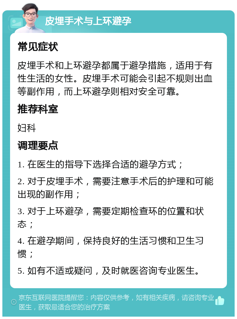 皮埋手术与上环避孕 常见症状 皮埋手术和上环避孕都属于避孕措施，适用于有性生活的女性。皮埋手术可能会引起不规则出血等副作用，而上环避孕则相对安全可靠。 推荐科室 妇科 调理要点 1. 在医生的指导下选择合适的避孕方式； 2. 对于皮埋手术，需要注意手术后的护理和可能出现的副作用； 3. 对于上环避孕，需要定期检查环的位置和状态； 4. 在避孕期间，保持良好的生活习惯和卫生习惯； 5. 如有不适或疑问，及时就医咨询专业医生。