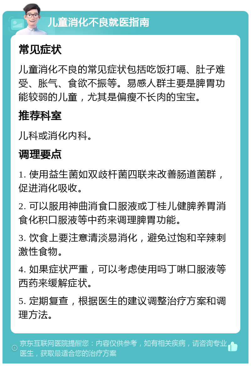 儿童消化不良就医指南 常见症状 儿童消化不良的常见症状包括吃饭打嗝、肚子难受、胀气、食欲不振等。易感人群主要是脾胃功能较弱的儿童，尤其是偏瘦不长肉的宝宝。 推荐科室 儿科或消化内科。 调理要点 1. 使用益生菌如双歧杆菌四联来改善肠道菌群，促进消化吸收。 2. 可以服用神曲消食口服液或丁桂儿健脾养胃消食化积口服液等中药来调理脾胃功能。 3. 饮食上要注意清淡易消化，避免过饱和辛辣刺激性食物。 4. 如果症状严重，可以考虑使用吗丁啉口服液等西药来缓解症状。 5. 定期复查，根据医生的建议调整治疗方案和调理方法。