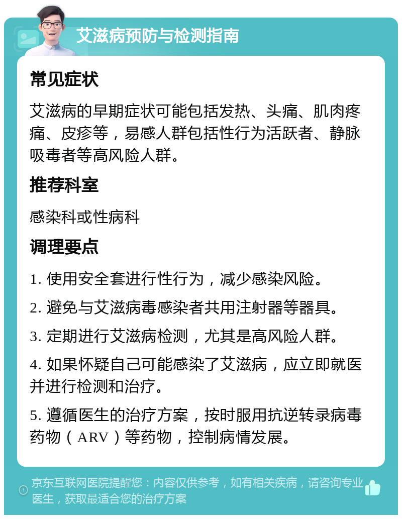 艾滋病预防与检测指南 常见症状 艾滋病的早期症状可能包括发热、头痛、肌肉疼痛、皮疹等，易感人群包括性行为活跃者、静脉吸毒者等高风险人群。 推荐科室 感染科或性病科 调理要点 1. 使用安全套进行性行为，减少感染风险。 2. 避免与艾滋病毒感染者共用注射器等器具。 3. 定期进行艾滋病检测，尤其是高风险人群。 4. 如果怀疑自己可能感染了艾滋病，应立即就医并进行检测和治疗。 5. 遵循医生的治疗方案，按时服用抗逆转录病毒药物（ARV）等药物，控制病情发展。