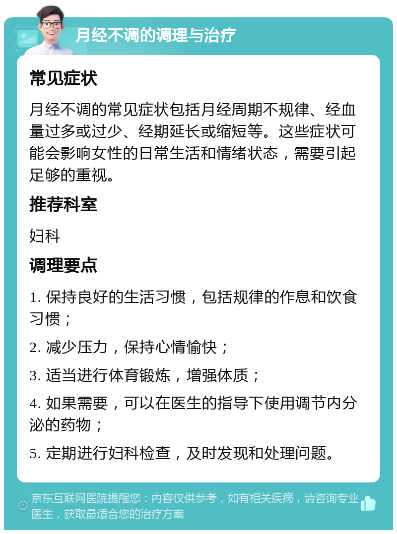 月经不调的调理与治疗 常见症状 月经不调的常见症状包括月经周期不规律、经血量过多或过少、经期延长或缩短等。这些症状可能会影响女性的日常生活和情绪状态，需要引起足够的重视。 推荐科室 妇科 调理要点 1. 保持良好的生活习惯，包括规律的作息和饮食习惯； 2. 减少压力，保持心情愉快； 3. 适当进行体育锻炼，增强体质； 4. 如果需要，可以在医生的指导下使用调节内分泌的药物； 5. 定期进行妇科检查，及时发现和处理问题。