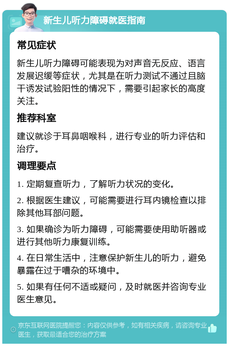 新生儿听力障碍就医指南 常见症状 新生儿听力障碍可能表现为对声音无反应、语言发展迟缓等症状，尤其是在听力测试不通过且脑干诱发试验阳性的情况下，需要引起家长的高度关注。 推荐科室 建议就诊于耳鼻咽喉科，进行专业的听力评估和治疗。 调理要点 1. 定期复查听力，了解听力状况的变化。 2. 根据医生建议，可能需要进行耳内镜检查以排除其他耳部问题。 3. 如果确诊为听力障碍，可能需要使用助听器或进行其他听力康复训练。 4. 在日常生活中，注意保护新生儿的听力，避免暴露在过于嘈杂的环境中。 5. 如果有任何不适或疑问，及时就医并咨询专业医生意见。