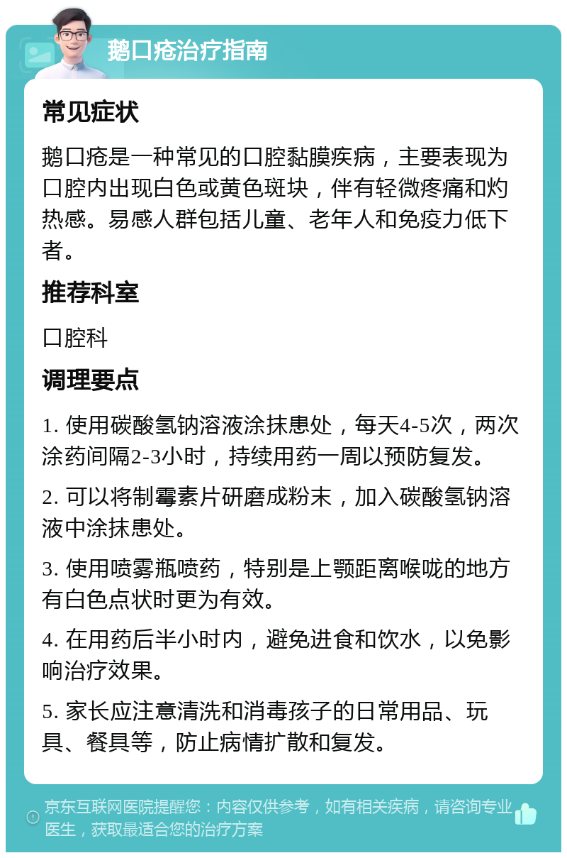 鹅口疮治疗指南 常见症状 鹅口疮是一种常见的口腔黏膜疾病，主要表现为口腔内出现白色或黄色斑块，伴有轻微疼痛和灼热感。易感人群包括儿童、老年人和免疫力低下者。 推荐科室 口腔科 调理要点 1. 使用碳酸氢钠溶液涂抹患处，每天4-5次，两次涂药间隔2-3小时，持续用药一周以预防复发。 2. 可以将制霉素片研磨成粉末，加入碳酸氢钠溶液中涂抹患处。 3. 使用喷雾瓶喷药，特别是上颚距离喉咙的地方有白色点状时更为有效。 4. 在用药后半小时内，避免进食和饮水，以免影响治疗效果。 5. 家长应注意清洗和消毒孩子的日常用品、玩具、餐具等，防止病情扩散和复发。