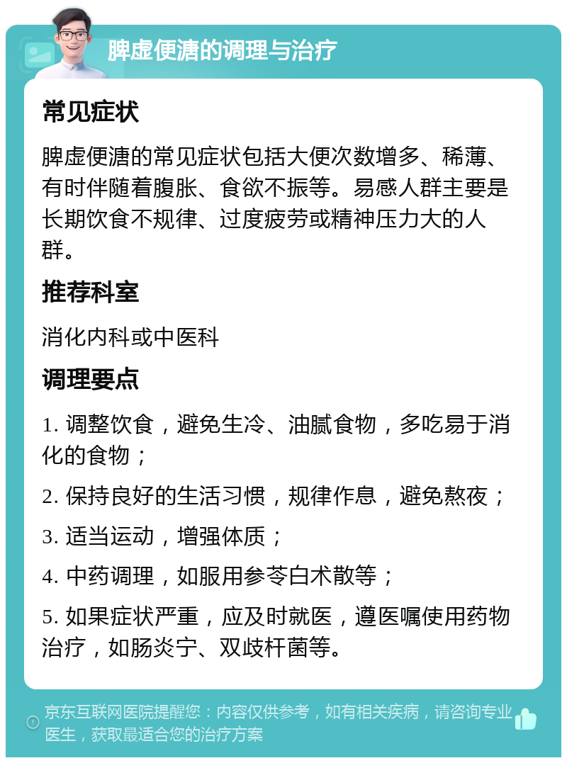 脾虚便溏的调理与治疗 常见症状 脾虚便溏的常见症状包括大便次数增多、稀薄、有时伴随着腹胀、食欲不振等。易感人群主要是长期饮食不规律、过度疲劳或精神压力大的人群。 推荐科室 消化内科或中医科 调理要点 1. 调整饮食，避免生冷、油腻食物，多吃易于消化的食物； 2. 保持良好的生活习惯，规律作息，避免熬夜； 3. 适当运动，增强体质； 4. 中药调理，如服用参苓白术散等； 5. 如果症状严重，应及时就医，遵医嘱使用药物治疗，如肠炎宁、双歧杆菌等。