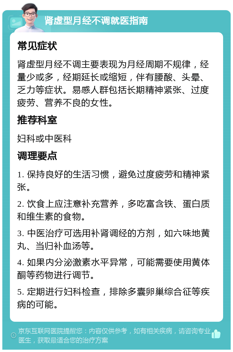 肾虚型月经不调就医指南 常见症状 肾虚型月经不调主要表现为月经周期不规律，经量少或多，经期延长或缩短，伴有腰酸、头晕、乏力等症状。易感人群包括长期精神紧张、过度疲劳、营养不良的女性。 推荐科室 妇科或中医科 调理要点 1. 保持良好的生活习惯，避免过度疲劳和精神紧张。 2. 饮食上应注意补充营养，多吃富含铁、蛋白质和维生素的食物。 3. 中医治疗可选用补肾调经的方剂，如六味地黄丸、当归补血汤等。 4. 如果内分泌激素水平异常，可能需要使用黄体酮等药物进行调节。 5. 定期进行妇科检查，排除多囊卵巢综合征等疾病的可能。