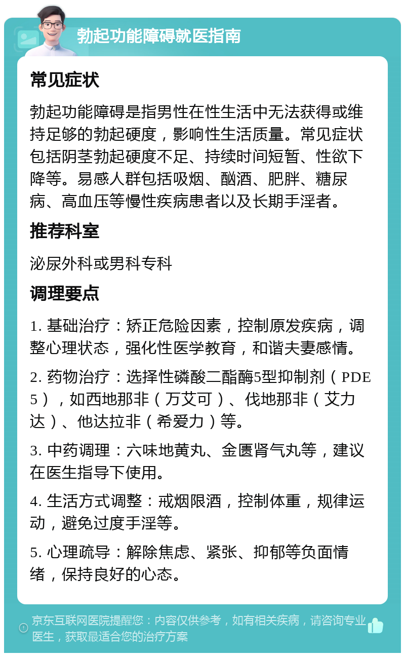 勃起功能障碍就医指南 常见症状 勃起功能障碍是指男性在性生活中无法获得或维持足够的勃起硬度，影响性生活质量。常见症状包括阴茎勃起硬度不足、持续时间短暂、性欲下降等。易感人群包括吸烟、酗酒、肥胖、糖尿病、高血压等慢性疾病患者以及长期手淫者。 推荐科室 泌尿外科或男科专科 调理要点 1. 基础治疗：矫正危险因素，控制原发疾病，调整心理状态，强化性医学教育，和谐夫妻感情。 2. 药物治疗：选择性磷酸二酯酶5型抑制剂（PDE5），如西地那非（万艾可）、伐地那非（艾力达）、他达拉非（希爱力）等。 3. 中药调理：六味地黄丸、金匮肾气丸等，建议在医生指导下使用。 4. 生活方式调整：戒烟限酒，控制体重，规律运动，避免过度手淫等。 5. 心理疏导：解除焦虑、紧张、抑郁等负面情绪，保持良好的心态。