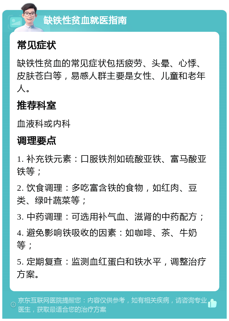 缺铁性贫血就医指南 常见症状 缺铁性贫血的常见症状包括疲劳、头晕、心悸、皮肤苍白等，易感人群主要是女性、儿童和老年人。 推荐科室 血液科或内科 调理要点 1. 补充铁元素：口服铁剂如硫酸亚铁、富马酸亚铁等； 2. 饮食调理：多吃富含铁的食物，如红肉、豆类、绿叶蔬菜等； 3. 中药调理：可选用补气血、滋肾的中药配方； 4. 避免影响铁吸收的因素：如咖啡、茶、牛奶等； 5. 定期复查：监测血红蛋白和铁水平，调整治疗方案。