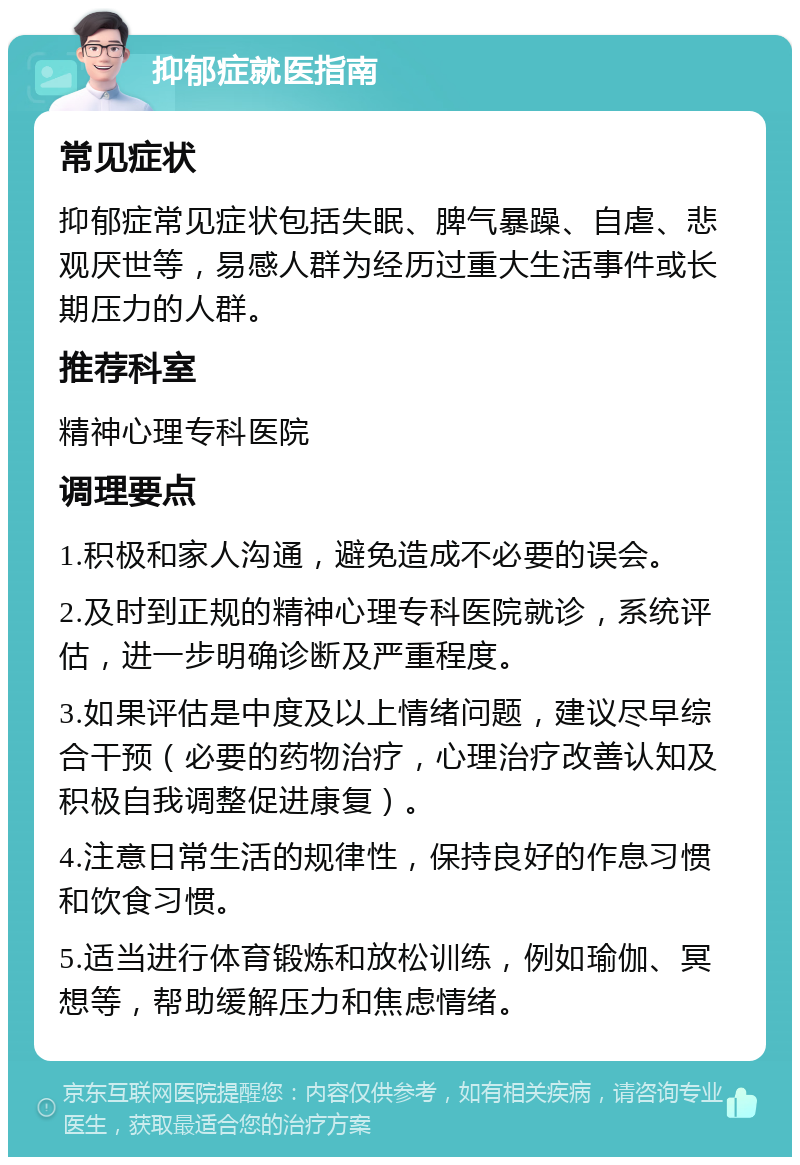 抑郁症就医指南 常见症状 抑郁症常见症状包括失眠、脾气暴躁、自虐、悲观厌世等，易感人群为经历过重大生活事件或长期压力的人群。 推荐科室 精神心理专科医院 调理要点 1.积极和家人沟通，避免造成不必要的误会。 2.及时到正规的精神心理专科医院就诊，系统评估，进一步明确诊断及严重程度。 3.如果评估是中度及以上情绪问题，建议尽早综合干预（必要的药物治疗，心理治疗改善认知及积极自我调整促进康复）。 4.注意日常生活的规律性，保持良好的作息习惯和饮食习惯。 5.适当进行体育锻炼和放松训练，例如瑜伽、冥想等，帮助缓解压力和焦虑情绪。