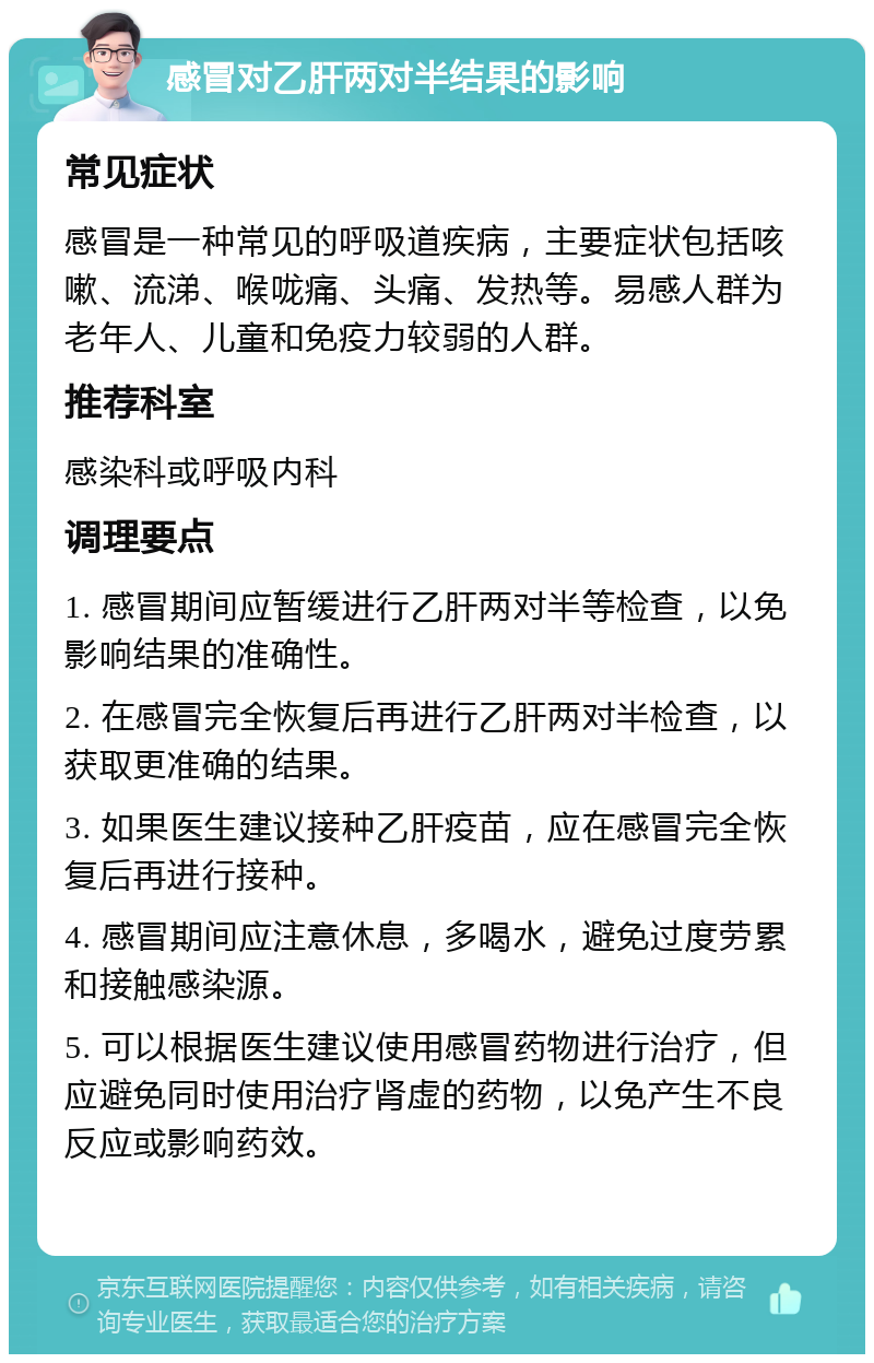 感冒对乙肝两对半结果的影响 常见症状 感冒是一种常见的呼吸道疾病，主要症状包括咳嗽、流涕、喉咙痛、头痛、发热等。易感人群为老年人、儿童和免疫力较弱的人群。 推荐科室 感染科或呼吸内科 调理要点 1. 感冒期间应暂缓进行乙肝两对半等检查，以免影响结果的准确性。 2. 在感冒完全恢复后再进行乙肝两对半检查，以获取更准确的结果。 3. 如果医生建议接种乙肝疫苗，应在感冒完全恢复后再进行接种。 4. 感冒期间应注意休息，多喝水，避免过度劳累和接触感染源。 5. 可以根据医生建议使用感冒药物进行治疗，但应避免同时使用治疗肾虚的药物，以免产生不良反应或影响药效。