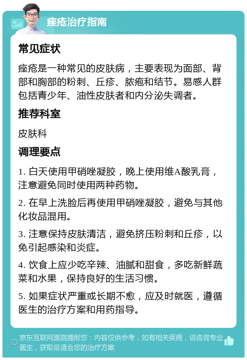 痤疮治疗指南 常见症状 痤疮是一种常见的皮肤病，主要表现为面部、背部和胸部的粉刺、丘疹、脓疱和结节。易感人群包括青少年、油性皮肤者和内分泌失调者。 推荐科室 皮肤科 调理要点 1. 白天使用甲硝唑凝胶，晚上使用维A酸乳膏，注意避免同时使用两种药物。 2. 在早上洗脸后再使用甲硝唑凝胶，避免与其他化妆品混用。 3. 注意保持皮肤清洁，避免挤压粉刺和丘疹，以免引起感染和炎症。 4. 饮食上应少吃辛辣、油腻和甜食，多吃新鲜蔬菜和水果，保持良好的生活习惯。 5. 如果症状严重或长期不愈，应及时就医，遵循医生的治疗方案和用药指导。