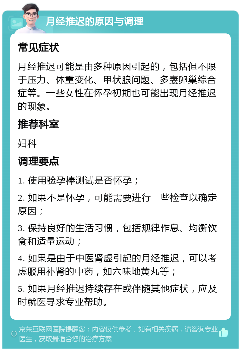 月经推迟的原因与调理 常见症状 月经推迟可能是由多种原因引起的，包括但不限于压力、体重变化、甲状腺问题、多囊卵巢综合症等。一些女性在怀孕初期也可能出现月经推迟的现象。 推荐科室 妇科 调理要点 1. 使用验孕棒测试是否怀孕； 2. 如果不是怀孕，可能需要进行一些检查以确定原因； 3. 保持良好的生活习惯，包括规律作息、均衡饮食和适量运动； 4. 如果是由于中医肾虚引起的月经推迟，可以考虑服用补肾的中药，如六味地黄丸等； 5. 如果月经推迟持续存在或伴随其他症状，应及时就医寻求专业帮助。