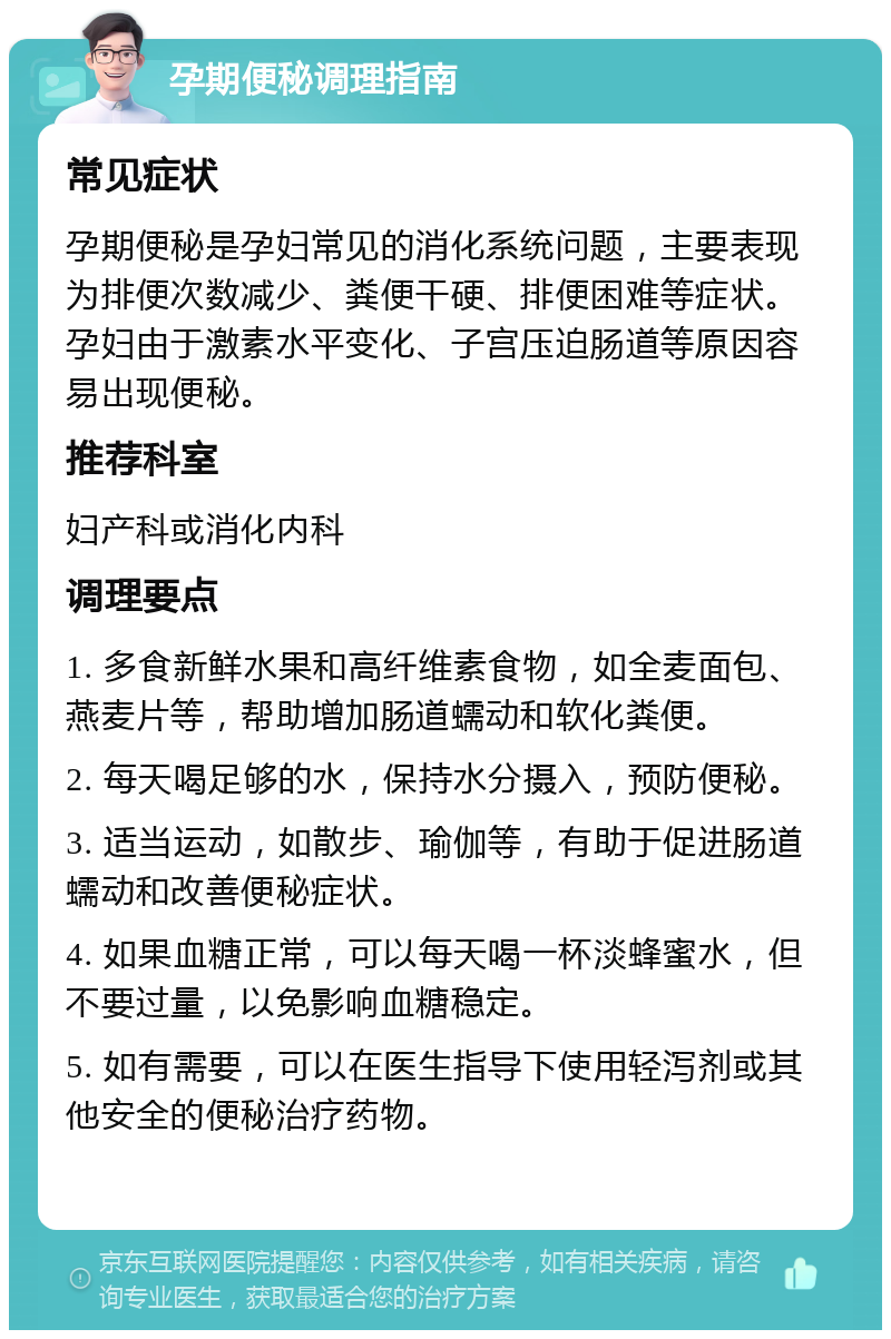 孕期便秘调理指南 常见症状 孕期便秘是孕妇常见的消化系统问题，主要表现为排便次数减少、粪便干硬、排便困难等症状。孕妇由于激素水平变化、子宫压迫肠道等原因容易出现便秘。 推荐科室 妇产科或消化内科 调理要点 1. 多食新鲜水果和高纤维素食物，如全麦面包、燕麦片等，帮助增加肠道蠕动和软化粪便。 2. 每天喝足够的水，保持水分摄入，预防便秘。 3. 适当运动，如散步、瑜伽等，有助于促进肠道蠕动和改善便秘症状。 4. 如果血糖正常，可以每天喝一杯淡蜂蜜水，但不要过量，以免影响血糖稳定。 5. 如有需要，可以在医生指导下使用轻泻剂或其他安全的便秘治疗药物。