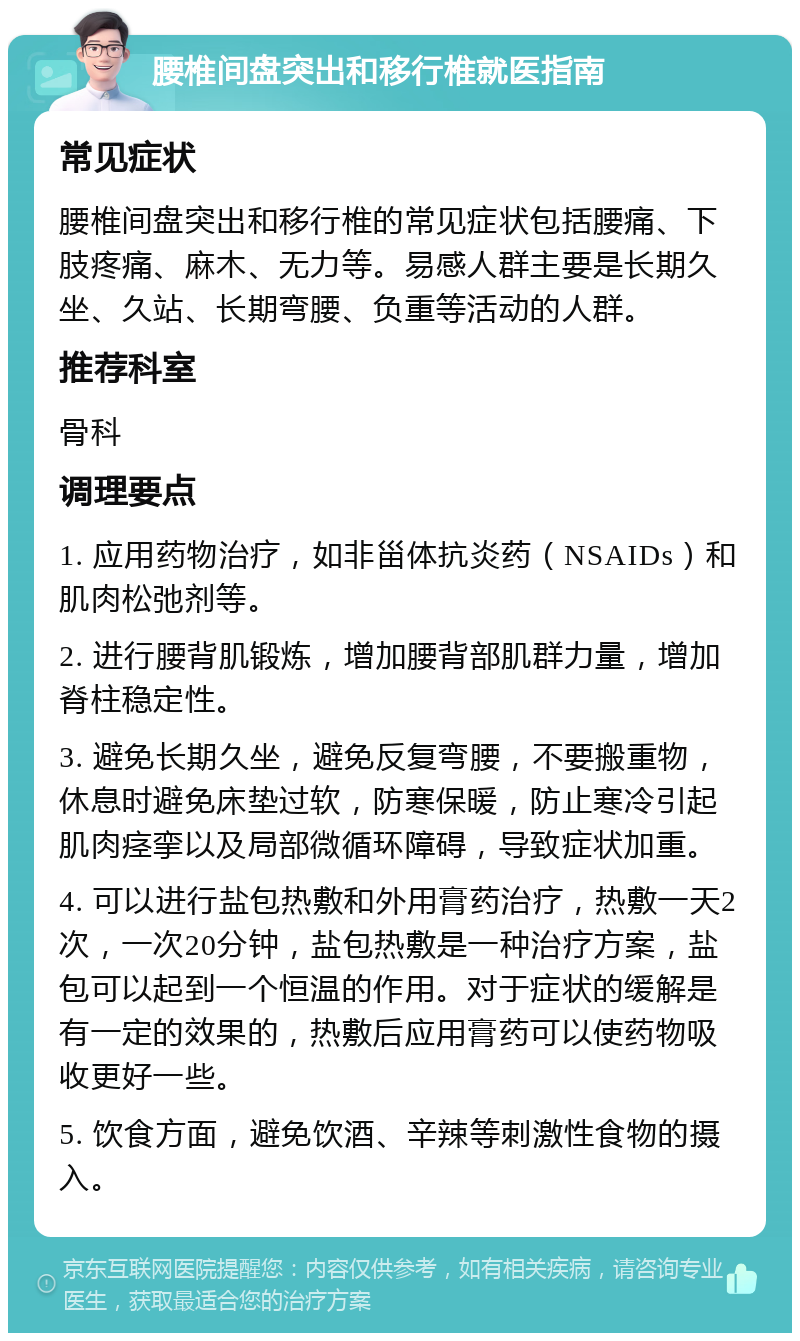 腰椎间盘突出和移行椎就医指南 常见症状 腰椎间盘突出和移行椎的常见症状包括腰痛、下肢疼痛、麻木、无力等。易感人群主要是长期久坐、久站、长期弯腰、负重等活动的人群。 推荐科室 骨科 调理要点 1. 应用药物治疗，如非甾体抗炎药（NSAIDs）和肌肉松弛剂等。 2. 进行腰背肌锻炼，增加腰背部肌群力量，增加脊柱稳定性。 3. 避免长期久坐，避免反复弯腰，不要搬重物，休息时避免床垫过软，防寒保暖，防止寒冷引起肌肉痉挛以及局部微循环障碍，导致症状加重。 4. 可以进行盐包热敷和外用膏药治疗，热敷一天2次，一次20分钟，盐包热敷是一种治疗方案，盐包可以起到一个恒温的作用。对于症状的缓解是有一定的效果的，热敷后应用膏药可以使药物吸收更好一些。 5. 饮食方面，避免饮酒、辛辣等刺激性食物的摄入。