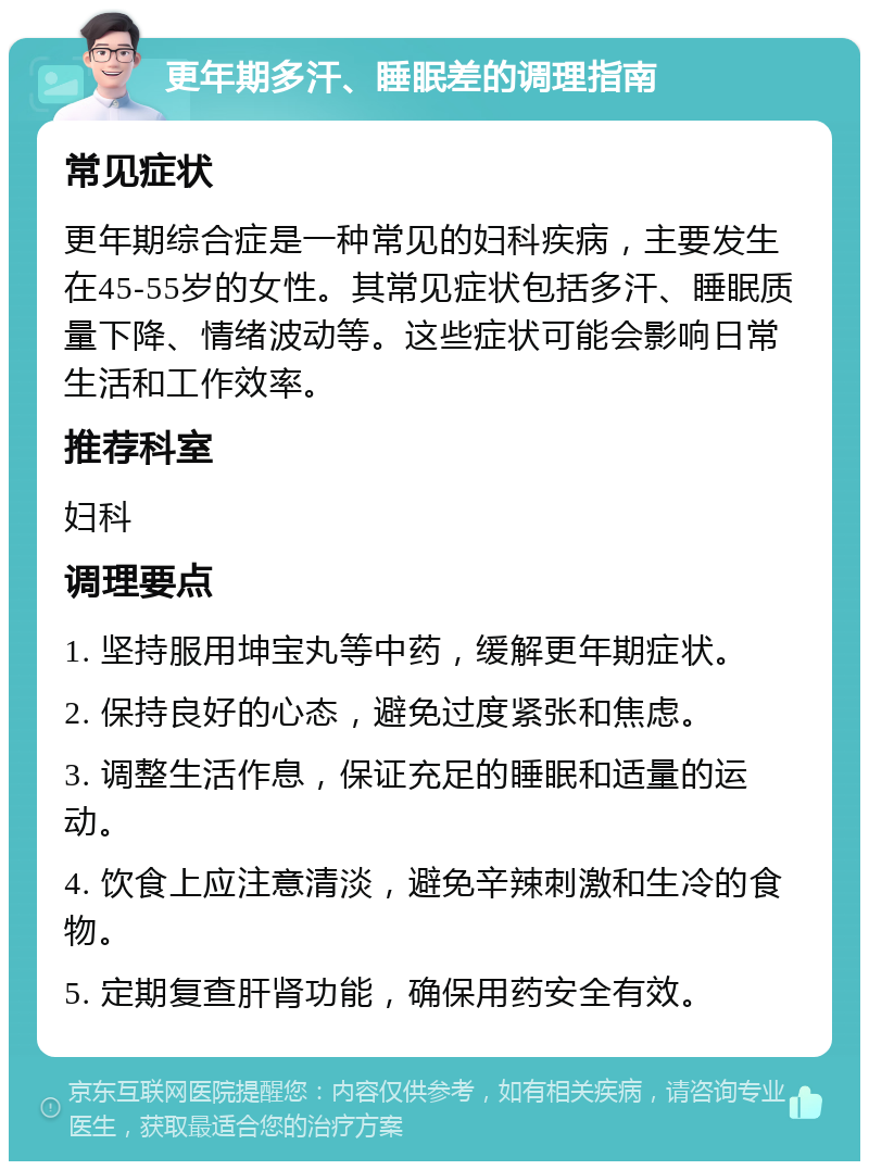 更年期多汗、睡眠差的调理指南 常见症状 更年期综合症是一种常见的妇科疾病，主要发生在45-55岁的女性。其常见症状包括多汗、睡眠质量下降、情绪波动等。这些症状可能会影响日常生活和工作效率。 推荐科室 妇科 调理要点 1. 坚持服用坤宝丸等中药，缓解更年期症状。 2. 保持良好的心态，避免过度紧张和焦虑。 3. 调整生活作息，保证充足的睡眠和适量的运动。 4. 饮食上应注意清淡，避免辛辣刺激和生冷的食物。 5. 定期复查肝肾功能，确保用药安全有效。