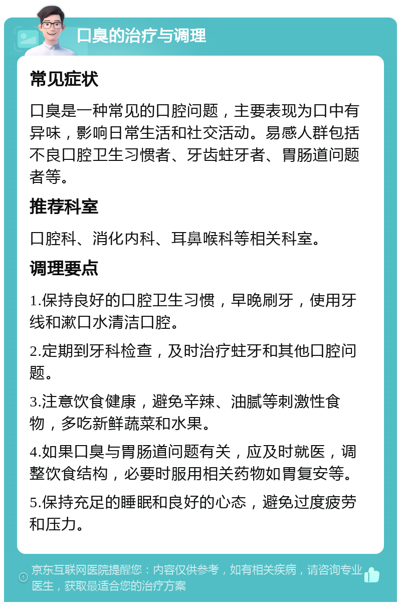 口臭的治疗与调理 常见症状 口臭是一种常见的口腔问题，主要表现为口中有异味，影响日常生活和社交活动。易感人群包括不良口腔卫生习惯者、牙齿蛀牙者、胃肠道问题者等。 推荐科室 口腔科、消化内科、耳鼻喉科等相关科室。 调理要点 1.保持良好的口腔卫生习惯，早晚刷牙，使用牙线和漱口水清洁口腔。 2.定期到牙科检查，及时治疗蛀牙和其他口腔问题。 3.注意饮食健康，避免辛辣、油腻等刺激性食物，多吃新鲜蔬菜和水果。 4.如果口臭与胃肠道问题有关，应及时就医，调整饮食结构，必要时服用相关药物如胃复安等。 5.保持充足的睡眠和良好的心态，避免过度疲劳和压力。