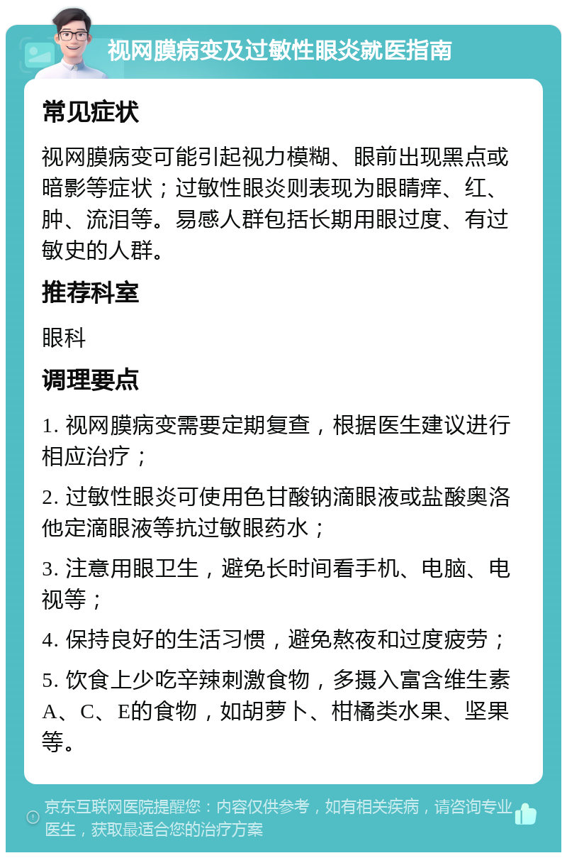 视网膜病变及过敏性眼炎就医指南 常见症状 视网膜病变可能引起视力模糊、眼前出现黑点或暗影等症状；过敏性眼炎则表现为眼睛痒、红、肿、流泪等。易感人群包括长期用眼过度、有过敏史的人群。 推荐科室 眼科 调理要点 1. 视网膜病变需要定期复查，根据医生建议进行相应治疗； 2. 过敏性眼炎可使用色甘酸钠滴眼液或盐酸奥洛他定滴眼液等抗过敏眼药水； 3. 注意用眼卫生，避免长时间看手机、电脑、电视等； 4. 保持良好的生活习惯，避免熬夜和过度疲劳； 5. 饮食上少吃辛辣刺激食物，多摄入富含维生素A、C、E的食物，如胡萝卜、柑橘类水果、坚果等。