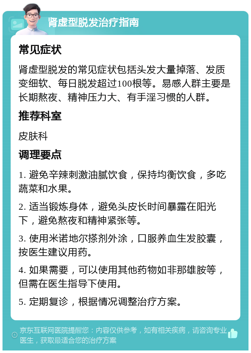 肾虚型脱发治疗指南 常见症状 肾虚型脱发的常见症状包括头发大量掉落、发质变细软、每日脱发超过100根等。易感人群主要是长期熬夜、精神压力大、有手淫习惯的人群。 推荐科室 皮肤科 调理要点 1. 避免辛辣刺激油腻饮食，保持均衡饮食，多吃蔬菜和水果。 2. 适当锻炼身体，避免头皮长时间暴露在阳光下，避免熬夜和精神紧张等。 3. 使用米诺地尔搽剂外涂，口服养血生发胶囊，按医生建议用药。 4. 如果需要，可以使用其他药物如非那雄胺等，但需在医生指导下使用。 5. 定期复诊，根据情况调整治疗方案。