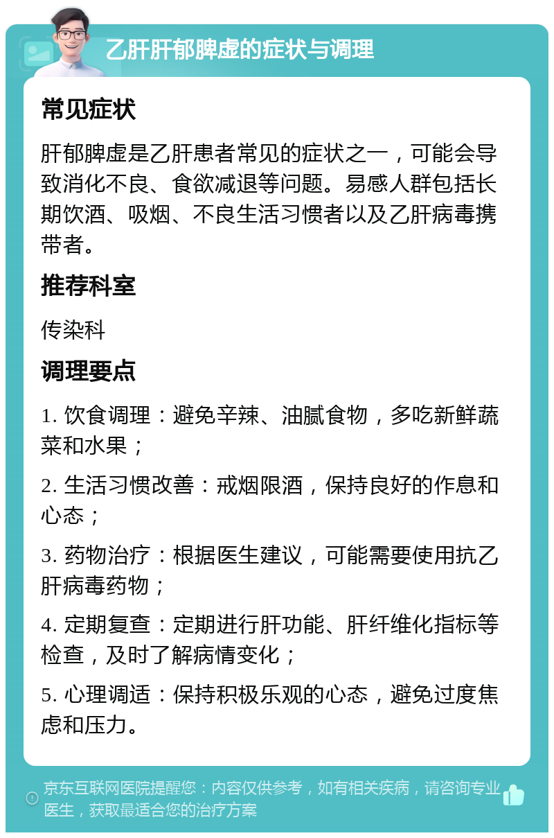 乙肝肝郁脾虚的症状与调理 常见症状 肝郁脾虚是乙肝患者常见的症状之一，可能会导致消化不良、食欲减退等问题。易感人群包括长期饮酒、吸烟、不良生活习惯者以及乙肝病毒携带者。 推荐科室 传染科 调理要点 1. 饮食调理：避免辛辣、油腻食物，多吃新鲜蔬菜和水果； 2. 生活习惯改善：戒烟限酒，保持良好的作息和心态； 3. 药物治疗：根据医生建议，可能需要使用抗乙肝病毒药物； 4. 定期复查：定期进行肝功能、肝纤维化指标等检查，及时了解病情变化； 5. 心理调适：保持积极乐观的心态，避免过度焦虑和压力。