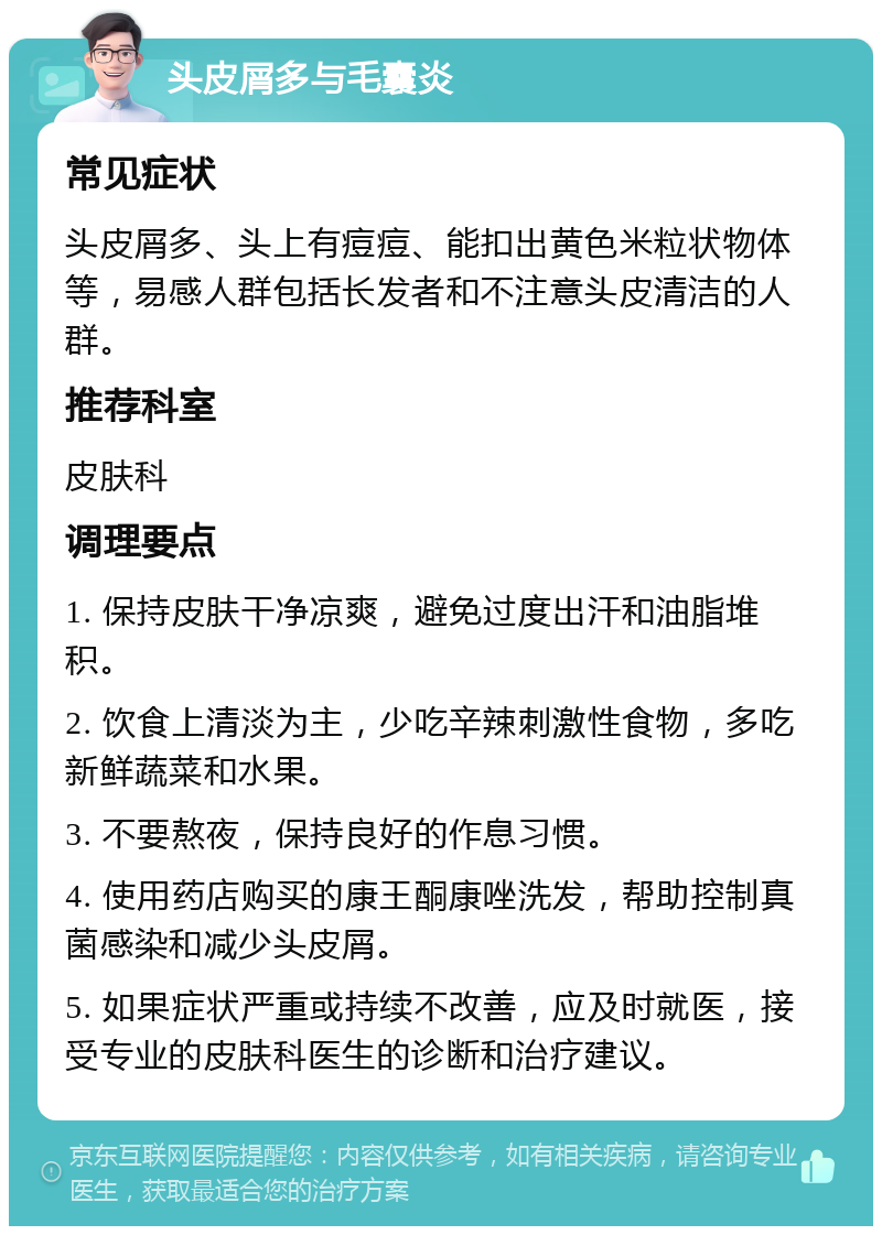 头皮屑多与毛囊炎 常见症状 头皮屑多、头上有痘痘、能扣出黄色米粒状物体等，易感人群包括长发者和不注意头皮清洁的人群。 推荐科室 皮肤科 调理要点 1. 保持皮肤干净凉爽，避免过度出汗和油脂堆积。 2. 饮食上清淡为主，少吃辛辣刺激性食物，多吃新鲜蔬菜和水果。 3. 不要熬夜，保持良好的作息习惯。 4. 使用药店购买的康王酮康唑洗发，帮助控制真菌感染和减少头皮屑。 5. 如果症状严重或持续不改善，应及时就医，接受专业的皮肤科医生的诊断和治疗建议。