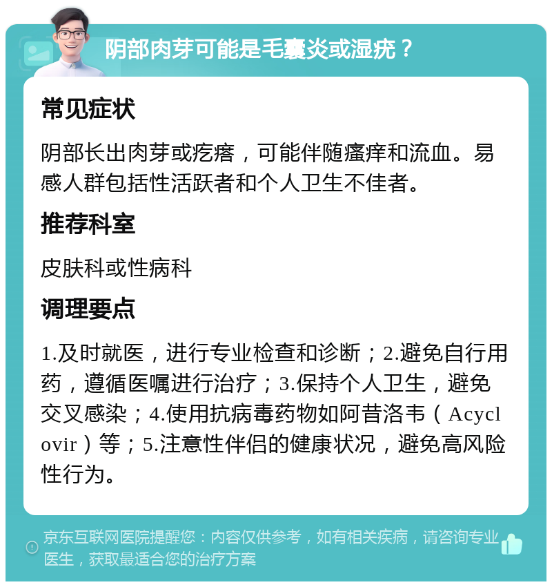 阴部肉芽可能是毛囊炎或湿疣？ 常见症状 阴部长出肉芽或疙瘩，可能伴随瘙痒和流血。易感人群包括性活跃者和个人卫生不佳者。 推荐科室 皮肤科或性病科 调理要点 1.及时就医，进行专业检查和诊断；2.避免自行用药，遵循医嘱进行治疗；3.保持个人卫生，避免交叉感染；4.使用抗病毒药物如阿昔洛韦（Acyclovir）等；5.注意性伴侣的健康状况，避免高风险性行为。