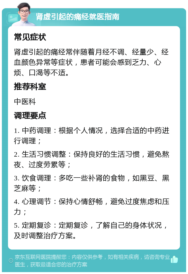 肾虚引起的痛经就医指南 常见症状 肾虚引起的痛经常伴随着月经不调、经量少、经血颜色异常等症状，患者可能会感到乏力、心烦、口渴等不适。 推荐科室 中医科 调理要点 1. 中药调理：根据个人情况，选择合适的中药进行调理； 2. 生活习惯调整：保持良好的生活习惯，避免熬夜、过度劳累等； 3. 饮食调理：多吃一些补肾的食物，如黑豆、黑芝麻等； 4. 心理调节：保持心情舒畅，避免过度焦虑和压力； 5. 定期复诊：定期复诊，了解自己的身体状况，及时调整治疗方案。