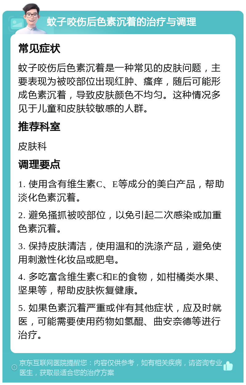 蚊子咬伤后色素沉着的治疗与调理 常见症状 蚊子咬伤后色素沉着是一种常见的皮肤问题，主要表现为被咬部位出现红肿、瘙痒，随后可能形成色素沉着，导致皮肤颜色不均匀。这种情况多见于儿童和皮肤较敏感的人群。 推荐科室 皮肤科 调理要点 1. 使用含有维生素C、E等成分的美白产品，帮助淡化色素沉着。 2. 避免搔抓被咬部位，以免引起二次感染或加重色素沉着。 3. 保持皮肤清洁，使用温和的洗涤产品，避免使用刺激性化妆品或肥皂。 4. 多吃富含维生素C和E的食物，如柑橘类水果、坚果等，帮助皮肤恢复健康。 5. 如果色素沉着严重或伴有其他症状，应及时就医，可能需要使用药物如氢醌、曲安奈德等进行治疗。