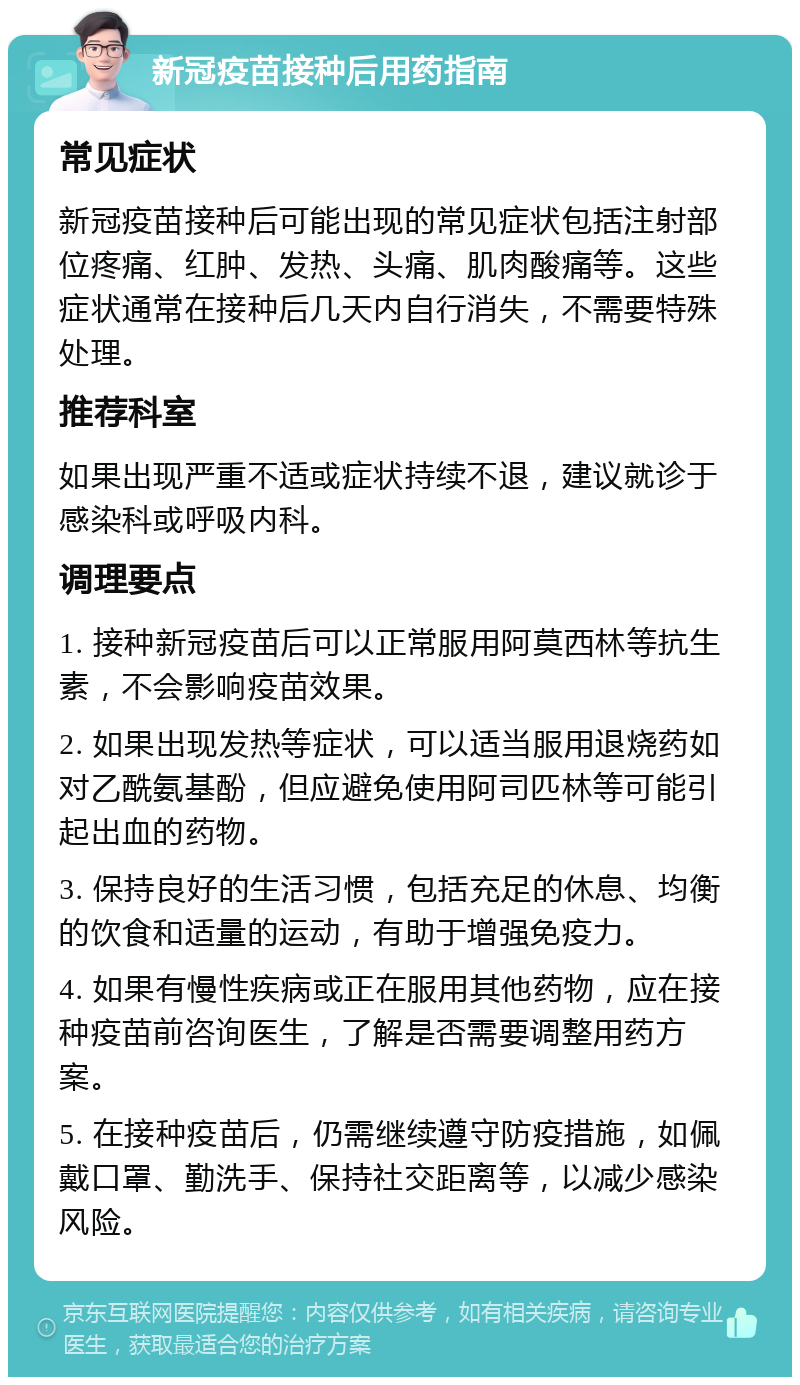 新冠疫苗接种后用药指南 常见症状 新冠疫苗接种后可能出现的常见症状包括注射部位疼痛、红肿、发热、头痛、肌肉酸痛等。这些症状通常在接种后几天内自行消失，不需要特殊处理。 推荐科室 如果出现严重不适或症状持续不退，建议就诊于感染科或呼吸内科。 调理要点 1. 接种新冠疫苗后可以正常服用阿莫西林等抗生素，不会影响疫苗效果。 2. 如果出现发热等症状，可以适当服用退烧药如对乙酰氨基酚，但应避免使用阿司匹林等可能引起出血的药物。 3. 保持良好的生活习惯，包括充足的休息、均衡的饮食和适量的运动，有助于增强免疫力。 4. 如果有慢性疾病或正在服用其他药物，应在接种疫苗前咨询医生，了解是否需要调整用药方案。 5. 在接种疫苗后，仍需继续遵守防疫措施，如佩戴口罩、勤洗手、保持社交距离等，以减少感染风险。