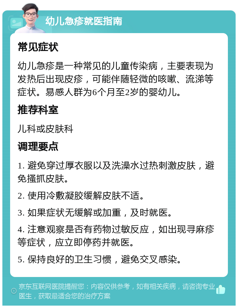 幼儿急疹就医指南 常见症状 幼儿急疹是一种常见的儿童传染病，主要表现为发热后出现皮疹，可能伴随轻微的咳嗽、流涕等症状。易感人群为6个月至2岁的婴幼儿。 推荐科室 儿科或皮肤科 调理要点 1. 避免穿过厚衣服以及洗澡水过热刺激皮肤，避免搔抓皮肤。 2. 使用冷敷凝胶缓解皮肤不适。 3. 如果症状无缓解或加重，及时就医。 4. 注意观察是否有药物过敏反应，如出现寻麻疹等症状，应立即停药并就医。 5. 保持良好的卫生习惯，避免交叉感染。