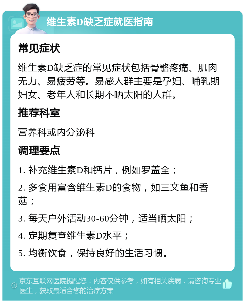 维生素D缺乏症就医指南 常见症状 维生素D缺乏症的常见症状包括骨骼疼痛、肌肉无力、易疲劳等。易感人群主要是孕妇、哺乳期妇女、老年人和长期不晒太阳的人群。 推荐科室 营养科或内分泌科 调理要点 1. 补充维生素D和钙片，例如罗盖全； 2. 多食用富含维生素D的食物，如三文鱼和香菇； 3. 每天户外活动30-60分钟，适当晒太阳； 4. 定期复查维生素D水平； 5. 均衡饮食，保持良好的生活习惯。