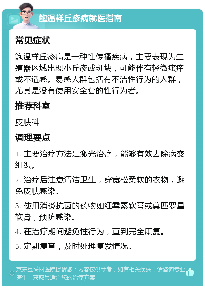 鲍温样丘疹病就医指南 常见症状 鲍温样丘疹病是一种性传播疾病，主要表现为生殖器区域出现小丘疹或斑块，可能伴有轻微瘙痒或不适感。易感人群包括有不洁性行为的人群，尤其是没有使用安全套的性行为者。 推荐科室 皮肤科 调理要点 1. 主要治疗方法是激光治疗，能够有效去除病变组织。 2. 治疗后注意清洁卫生，穿宽松柔软的衣物，避免皮肤感染。 3. 使用消炎抗菌的药物如红霉素软膏或莫匹罗星软膏，预防感染。 4. 在治疗期间避免性行为，直到完全康复。 5. 定期复查，及时处理复发情况。