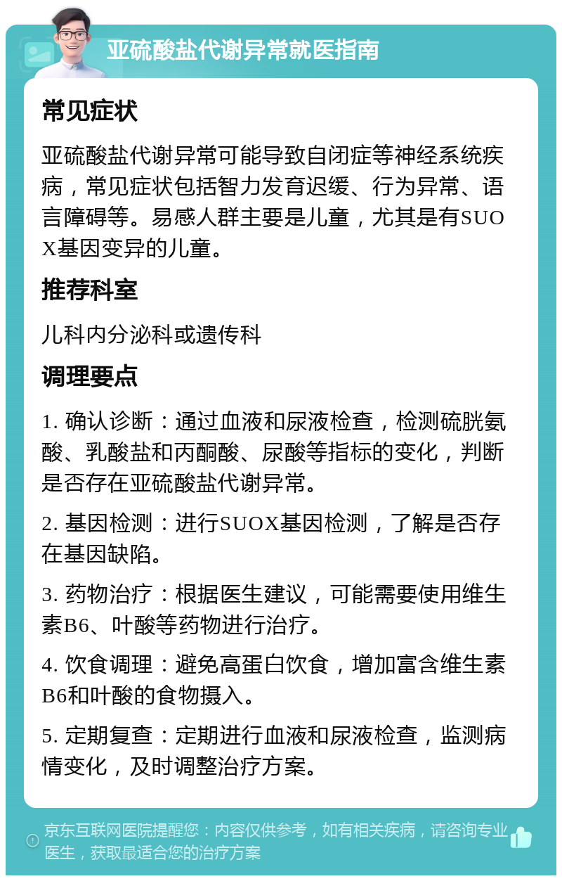 亚硫酸盐代谢异常就医指南 常见症状 亚硫酸盐代谢异常可能导致自闭症等神经系统疾病，常见症状包括智力发育迟缓、行为异常、语言障碍等。易感人群主要是儿童，尤其是有SUOX基因变异的儿童。 推荐科室 儿科内分泌科或遗传科 调理要点 1. 确认诊断：通过血液和尿液检查，检测硫胱氨酸、乳酸盐和丙酮酸、尿酸等指标的变化，判断是否存在亚硫酸盐代谢异常。 2. 基因检测：进行SUOX基因检测，了解是否存在基因缺陷。 3. 药物治疗：根据医生建议，可能需要使用维生素B6、叶酸等药物进行治疗。 4. 饮食调理：避免高蛋白饮食，增加富含维生素B6和叶酸的食物摄入。 5. 定期复查：定期进行血液和尿液检查，监测病情变化，及时调整治疗方案。