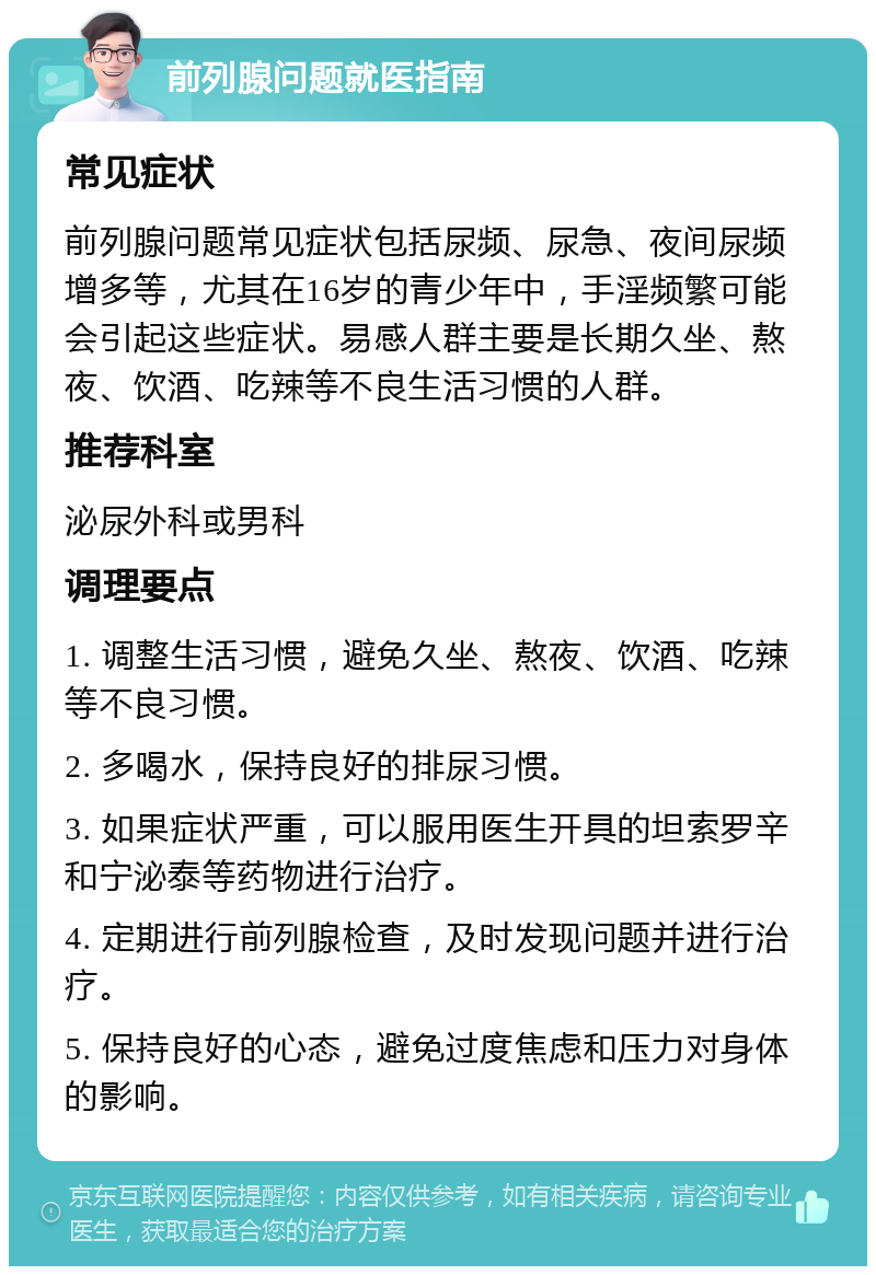 前列腺问题就医指南 常见症状 前列腺问题常见症状包括尿频、尿急、夜间尿频增多等，尤其在16岁的青少年中，手淫频繁可能会引起这些症状。易感人群主要是长期久坐、熬夜、饮酒、吃辣等不良生活习惯的人群。 推荐科室 泌尿外科或男科 调理要点 1. 调整生活习惯，避免久坐、熬夜、饮酒、吃辣等不良习惯。 2. 多喝水，保持良好的排尿习惯。 3. 如果症状严重，可以服用医生开具的坦索罗辛和宁泌泰等药物进行治疗。 4. 定期进行前列腺检查，及时发现问题并进行治疗。 5. 保持良好的心态，避免过度焦虑和压力对身体的影响。