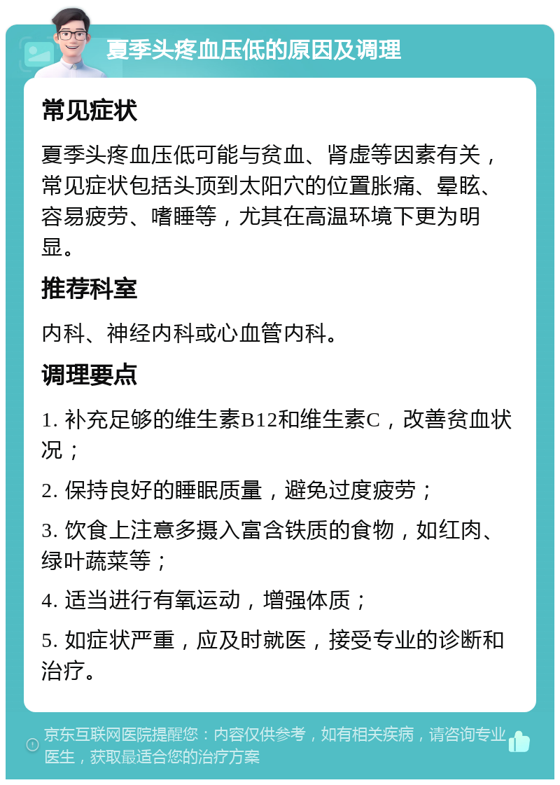 夏季头疼血压低的原因及调理 常见症状 夏季头疼血压低可能与贫血、肾虚等因素有关，常见症状包括头顶到太阳穴的位置胀痛、晕眩、容易疲劳、嗜睡等，尤其在高温环境下更为明显。 推荐科室 内科、神经内科或心血管内科。 调理要点 1. 补充足够的维生素B12和维生素C，改善贫血状况； 2. 保持良好的睡眠质量，避免过度疲劳； 3. 饮食上注意多摄入富含铁质的食物，如红肉、绿叶蔬菜等； 4. 适当进行有氧运动，增强体质； 5. 如症状严重，应及时就医，接受专业的诊断和治疗。