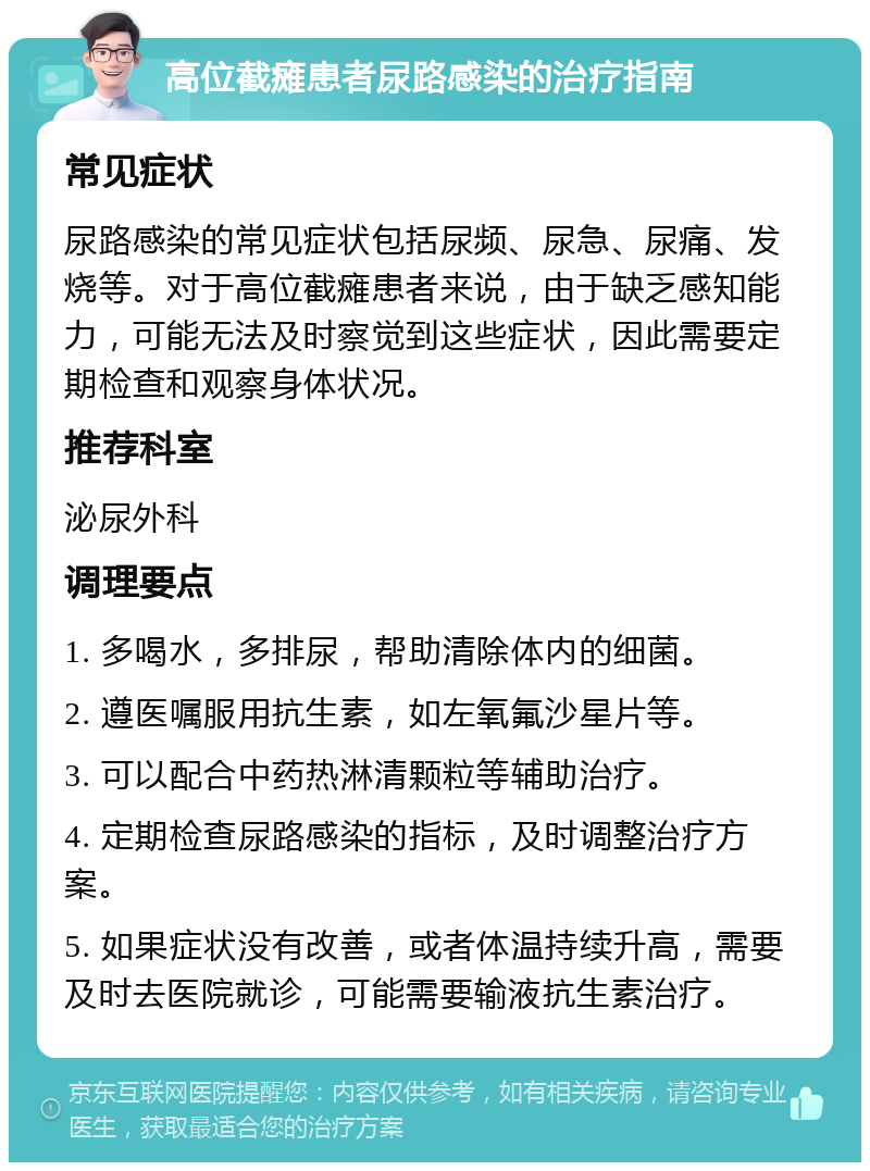 高位截瘫患者尿路感染的治疗指南 常见症状 尿路感染的常见症状包括尿频、尿急、尿痛、发烧等。对于高位截瘫患者来说，由于缺乏感知能力，可能无法及时察觉到这些症状，因此需要定期检查和观察身体状况。 推荐科室 泌尿外科 调理要点 1. 多喝水，多排尿，帮助清除体内的细菌。 2. 遵医嘱服用抗生素，如左氧氟沙星片等。 3. 可以配合中药热淋清颗粒等辅助治疗。 4. 定期检查尿路感染的指标，及时调整治疗方案。 5. 如果症状没有改善，或者体温持续升高，需要及时去医院就诊，可能需要输液抗生素治疗。